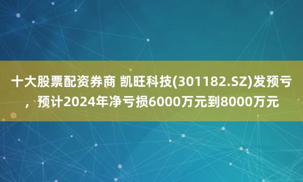 十大股票配资券商 凯旺科技(301182.SZ)发预亏，预计2024年净亏损6000万元到8000万元