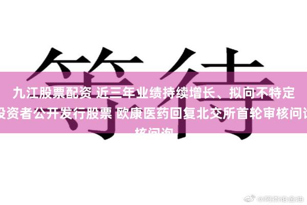 九江股票配资 近三年业绩持续增长、拟向不特定投资者公开发行股票 欧康医药回复北交所首轮审核问询