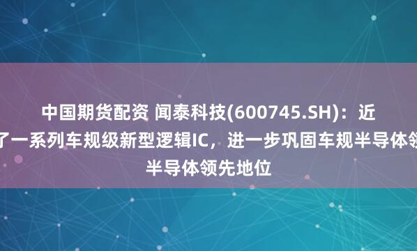中国期货配资 闻泰科技(600745.SH)：近期推出了一系列车规级新型逻辑IC，进一步巩固车规半导体领先地位