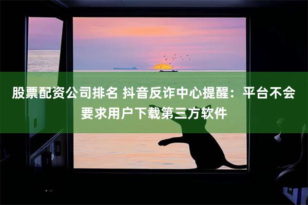 股票配资公司排名 抖音反诈中心提醒：平台不会要求用户下载第三方软件