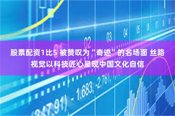 股票配资1比5 被赞叹为“奇迹”的名场面 丝路视觉以科技匠心呈现中国文化自信
