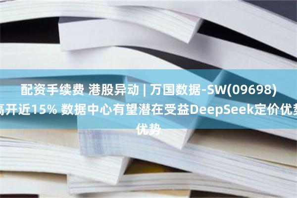 配资手续费 港股异动 | 万国数据-SW(09698)高开近15% 数据中心有望潜在受益DeepSeek定价优势