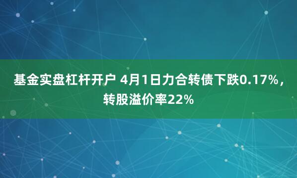 基金实盘杠杆开户 4月1日力合转债下跌0.17%，转股溢价率22%