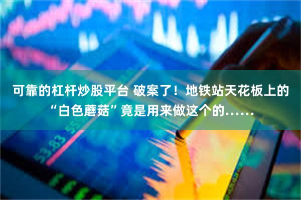 可靠的杠杆炒股平台 破案了！地铁站天花板上的“白色蘑菇”竟是用来做这个的……