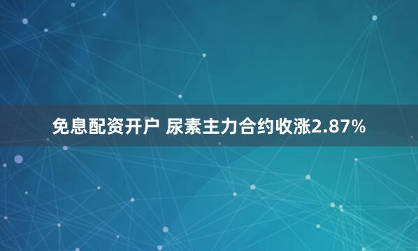 免息配资开户 尿素主力合约收涨2.87%