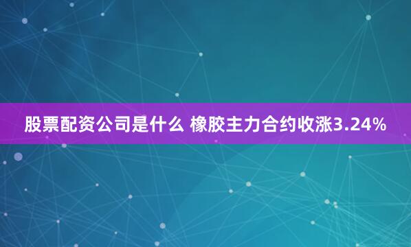 股票配资公司是什么 橡胶主力合约收涨3.24%