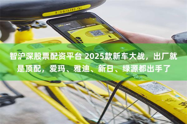 智沪深股票配资平台 2025款新车大战，出厂就是顶配，爱玛、雅迪、新日、绿源都出手了
