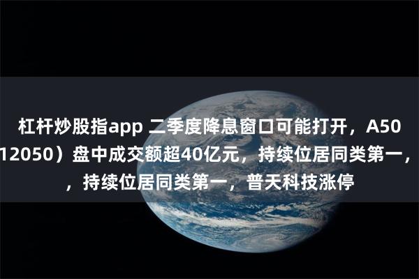 杠杆炒股指app 二季度降息窗口可能打开，A500ETF基金（512050）盘中成交额超40亿元，持续位居同类第一，普天科技涨停