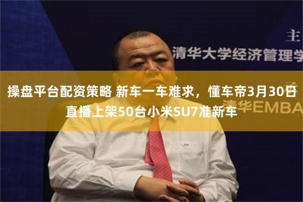 操盘平台配资策略 新车一车难求，懂车帝3月30日直播上架50台小米SU7准新车