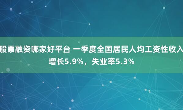 股票融资哪家好平台 一季度全国居民人均工资性收入增长5.9%，失业率5.3%