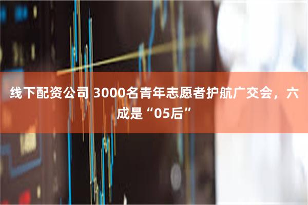 线下配资公司 3000名青年志愿者护航广交会，六成是“05后”