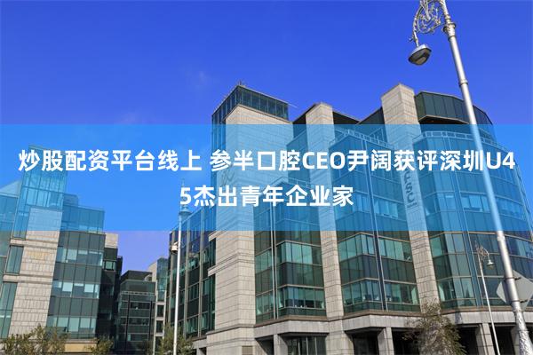 炒股配资平台线上 参半口腔CEO尹阔获评深圳U45杰出青年企业家