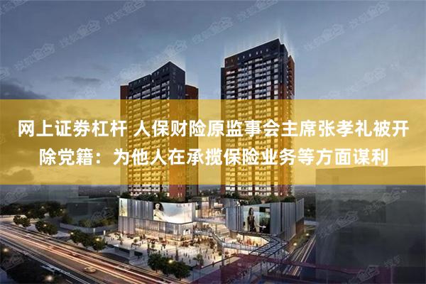 网上证劵杠杆 人保财险原监事会主席张孝礼被开除党籍：为他人在承揽保险业务等方面谋利