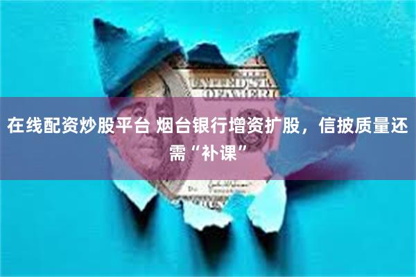 在线配资炒股平台 烟台银行增资扩股，信披质量还需“补课”