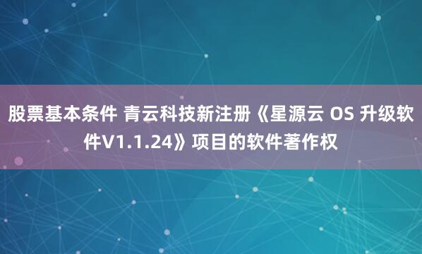 股票基本条件 青云科技新注册《星源云 OS 升级软件V1.1.24》项目的软件著作权