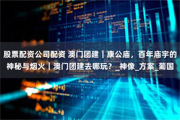 股票配资公司配资 澳门团建｜康公庙，百年庙宇的神秘与烟火｜澳门团建去哪玩？_神像_方案_葡国