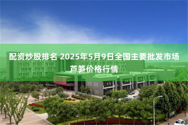 配资炒股排名 2025年5月9日全国主要批发市场芦笋价格行情