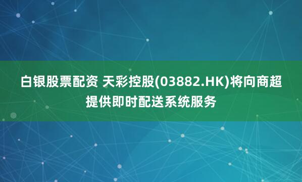 白银股票配资 天彩控股(03882.HK)将向商超提供即时配送系统服务