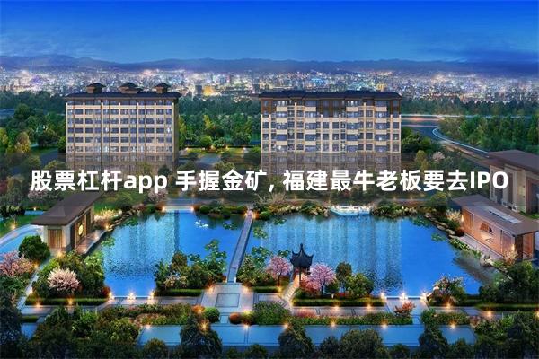 股票杠杆app 手握金矿, 福建最牛老板要去IPO