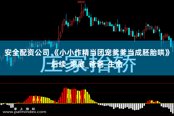 安全配资公司 《小小作精当团宠爹爹当成胚胎哄》后续_家庭_爸爸_生命