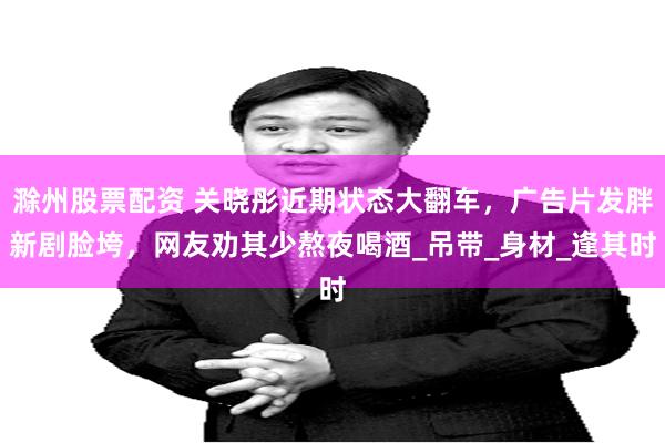 滁州股票配资 关晓彤近期状态大翻车，广告片发胖新剧脸垮，网友劝其少熬夜喝酒_吊带_身材_逢其时