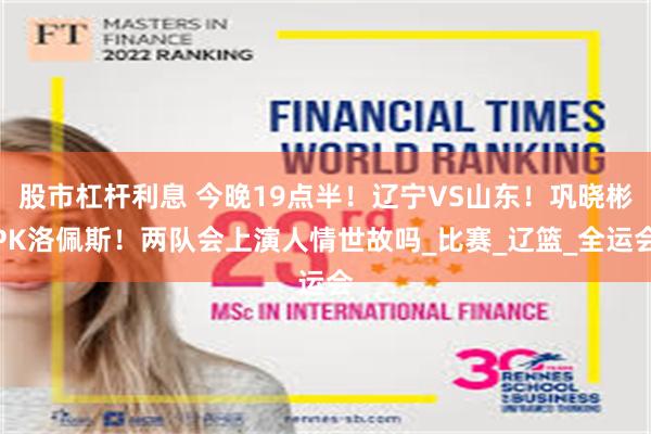 股市杠杆利息 今晚19点半！辽宁VS山东！巩晓彬PK洛佩斯！两队会上演人情世故吗_比赛_辽篮_全运会