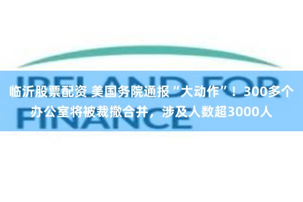 临沂股票配资 美国务院通报“大动作”！300多个办公室将被裁撤合并，涉及人数超3000人