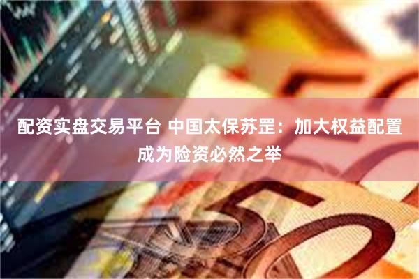 配资实盘交易平台 中国太保苏罡：加大权益配置成为险资必然之举