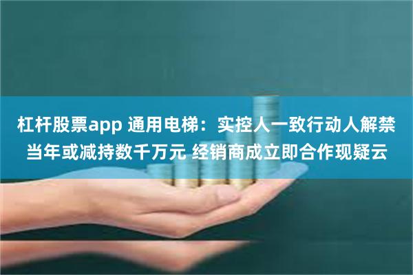 杠杆股票app 通用电梯：实控人一致行动人解禁当年或减持数千万元 经销商成立即合作现疑云