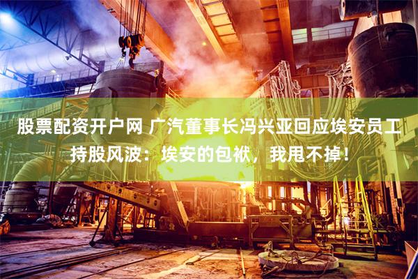股票配资开户网 广汽董事长冯兴亚回应埃安员工持股风波：埃安的包袱，我甩不掉！