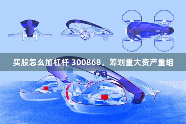 买股怎么加杠杆 300868，筹划重大资产重组