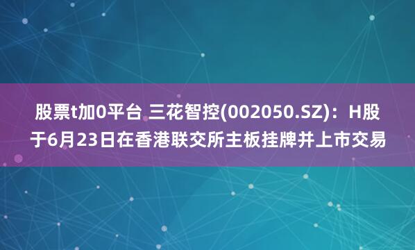 股票t加0平台 三花智控(002050.SZ)：H股于6月23日在香港联交所主板挂牌并上市交易