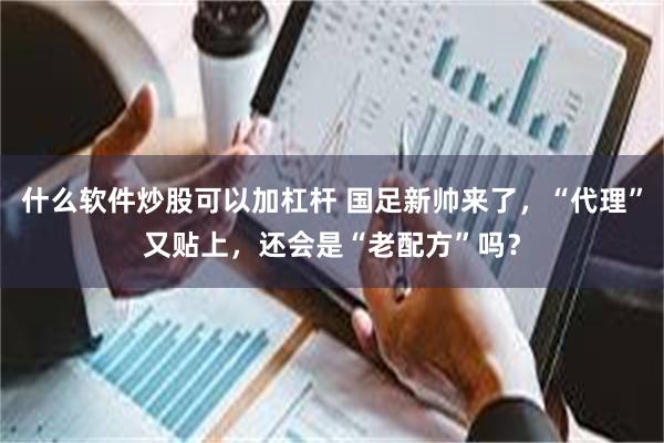 什么软件炒股可以加杠杆 国足新帅来了，“代理”又贴上，还会是“老配方”吗？