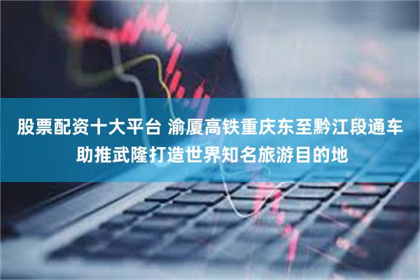 股票配资十大平台 渝厦高铁重庆东至黔江段通车 助推武隆打造世界知名旅游目的地