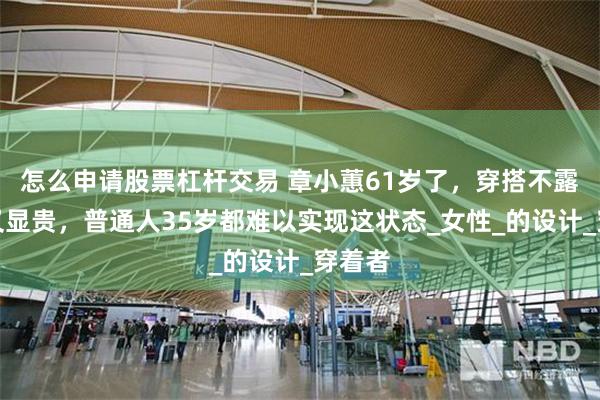 怎么申请股票杠杆交易 章小蕙61岁了，穿搭不露气质又显贵，普通人35岁都难以实现这状态_女性_的设计_穿着者