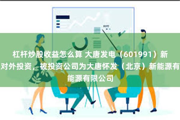 杠杆炒股收益怎么算 大唐发电（601991）新增一起对外投资，被投资公司为大唐怀发（北京）新能源有限公司