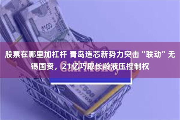 股票在哪里加杠杆 青岛造芯新势力突击“联动”无锡国资，21亿巧取长龄液压控制权