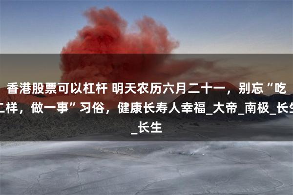 香港股票可以杠杆 明天农历六月二十一，别忘“吃二样，做一事”习俗，健康长寿人幸福_大帝_南极_长生