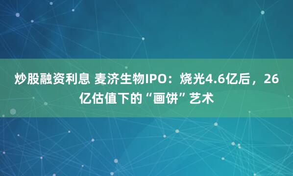 炒股融资利息 麦济生物IPO：烧光4.6亿后，26亿估值下的“画饼”艺术