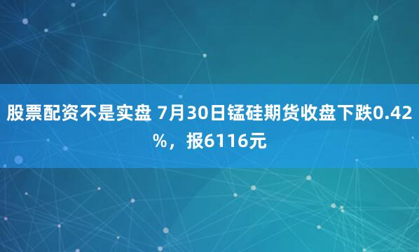 股票配资不是实盘 7月30日锰硅期货收盘下跌0.42%，报6116元