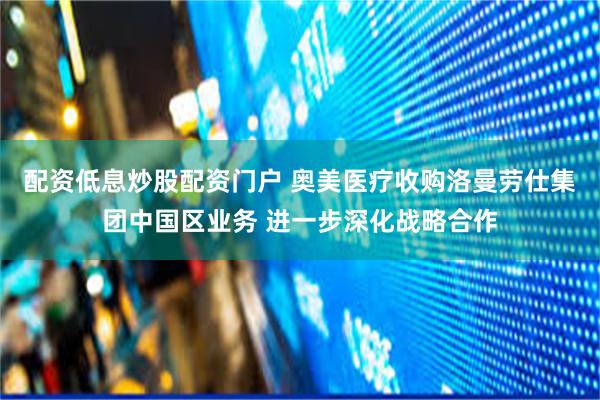 配资低息炒股配资门户 奥美医疗收购洛曼劳仕集团中国区业务 进一步深化战略合作