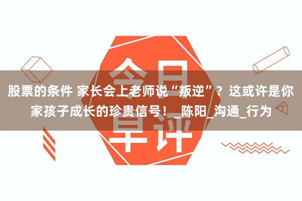 股票的条件 家长会上老师说“叛逆”？这或许是你家孩子成长的珍贵信号！_陈阳_沟通_行为