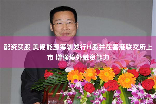 配资买股 美锦能源筹划发行H股并在香港联交所上市 增强境外融资能力