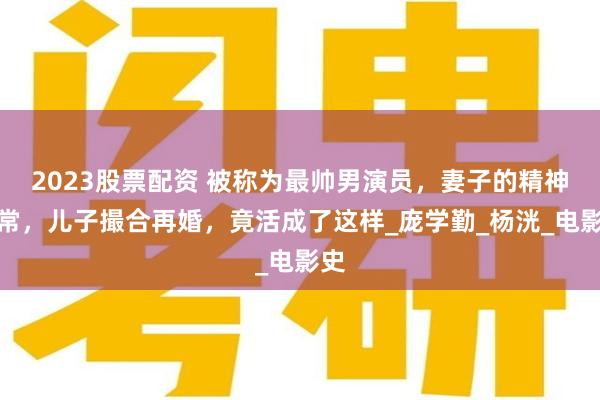 2023股票配资 被称为最帅男演员，妻子的精神失常，儿子撮合再婚，竟活成了这样_庞学勤_杨洸_电影史