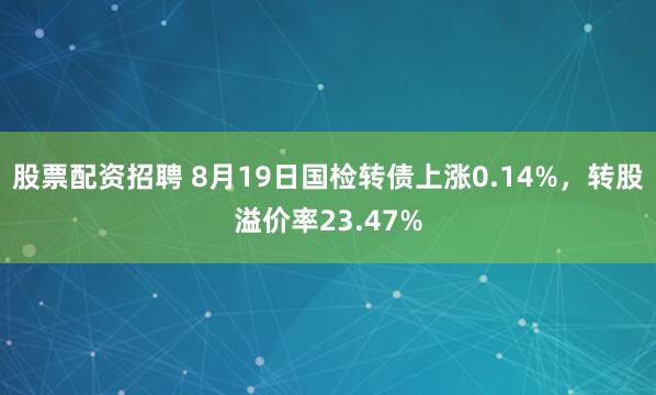 股票配资招聘 8月19日国检转债上涨0.14%，转股溢价率23.47%