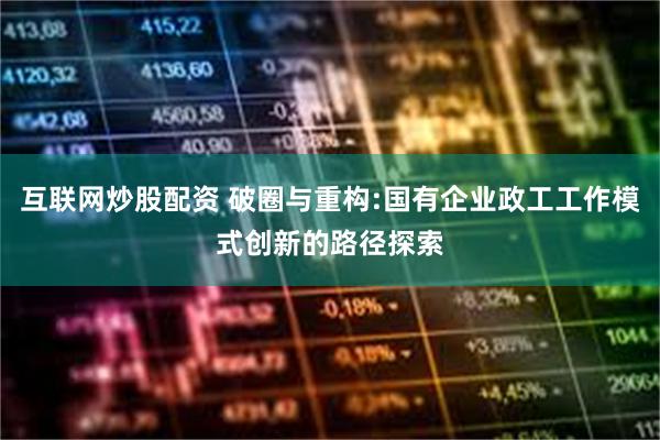 互联网炒股配资 破圈与重构:国有企业政工工作模式创新的路径探索