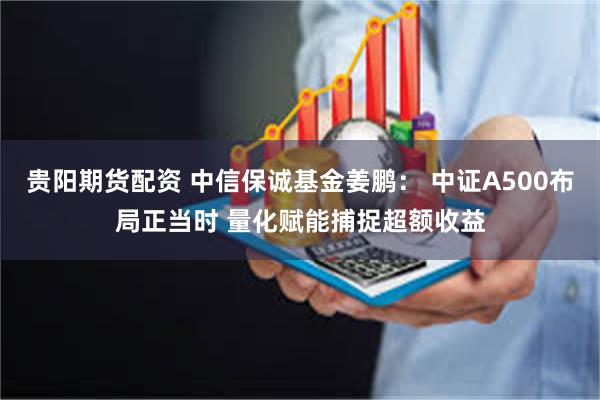 贵阳期货配资 中信保诚基金姜鹏： 中证A500布局正当时 量化赋能捕捉超额收益