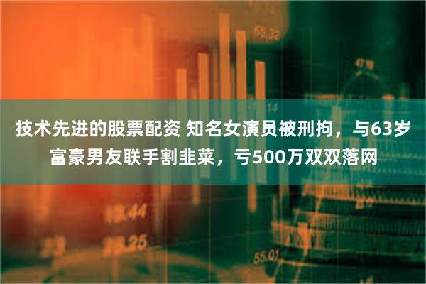 技术先进的股票配资 知名女演员被刑拘，与63岁富豪男友联手割韭菜，亏500万双双落网