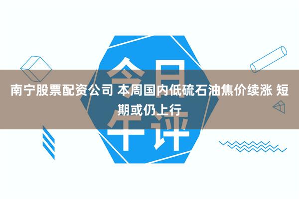 南宁股票配资公司 本周国内低硫石油焦价续涨 短期或仍上行