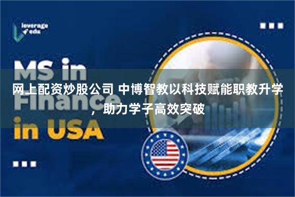 网上配资炒股公司 中博智教以科技赋能职教升学，助力学子高效突破